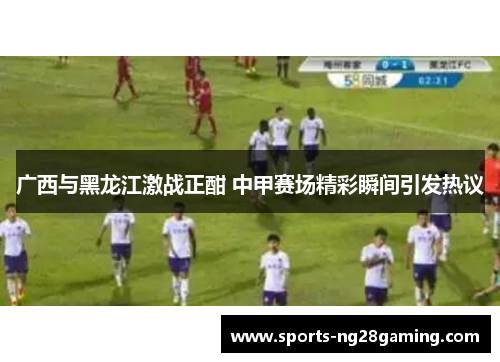 广西与黑龙江激战正酣 中甲赛场精彩瞬间引发热议 广西与黑龙江激战正酣 中甲赛场精彩瞬间引发热议