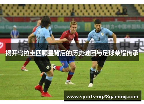 揭开乌拉圭四颗星背后的历史谜团与足球荣耀传承
