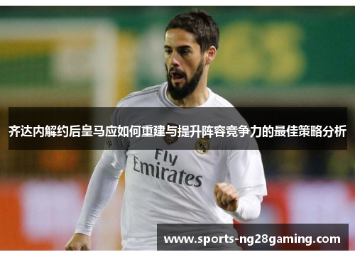 齐达内解约后皇马应如何重建与提升阵容竞争力的最佳策略分析