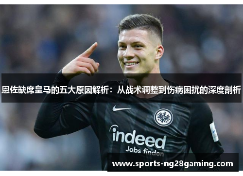 恩佐缺席皇马的五大原因解析:从战术调整到伤病困扰的深度剖析 恩佐缺席皇马的五大原因解析:从战术调整到伤病困扰的深度剖析