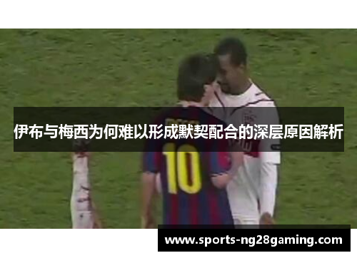 伊布与梅西为何难以形成默契配合的深层原因解析