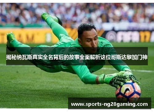 揭秘纳瓦斯真实全名背后的故事全面解析这位哥斯达黎加门神 揭秘纳瓦斯真实全名背后的故事全面解析这位哥斯达黎加门神