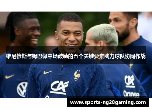 维尼修斯与姆巴佩中场鼓励的五个关键要素助力球队协同作战