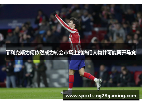 菲利克斯为何依然成为转会市场上的热门人物并可能离开马竞