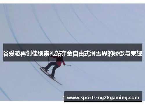谷爱凌再创佳绩崇礼站夺金自由式滑雪界的骄傲与荣耀