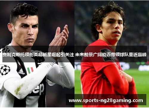 费利克斯托领衔英超新星崛起引关注 未来前景广阔能否带领球队重返巅峰 费利克斯托领衔英超新星崛起引关注 未来前景广阔能否带领球队重返巅峰