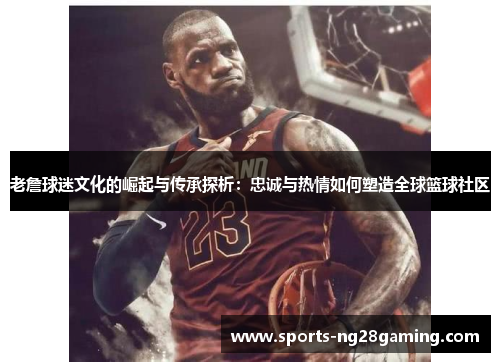 老詹球迷文化的崛起与传承探析：忠诚与热情如何塑造全球篮球社区