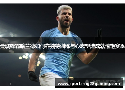 曼城锋霸哈兰德如何靠独特训练与心态塑造成就惊艳赛季 曼城锋霸哈兰德如何靠独特训练与心态塑造成就惊艳赛季