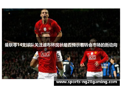 曼联等14支球队关注迪布林现状是否预示着转会市场的新动向