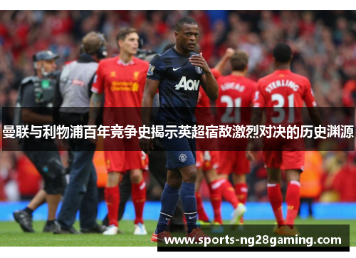 曼联与利物浦百年竞争史揭示英超宿敌激烈对决的历史渊源 曼联与利物浦百年竞争史揭示英超宿敌激烈对决的历史渊源