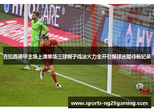 吉拉西德甲主场上演单场三球帽子戏法火力全开引爆球迷期待新纪录