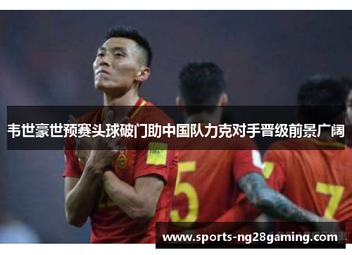 韦世豪世预赛头球破门助中国队力克对手晋级前景广阔 韦世豪世预赛头球破门助中国队力克对手晋级前景广阔