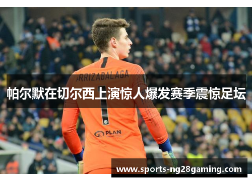 帕尔默在切尔西上演惊人爆发赛季震惊足坛